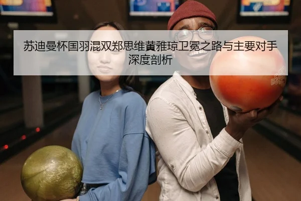 苏迪曼杯国羽混双郑思维黄雅琼卫冕之路与主要对手深度剖析