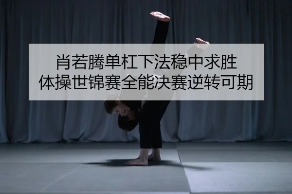 肖若腾单杠下法稳中求胜 体操世锦赛全能决赛逆转可期
